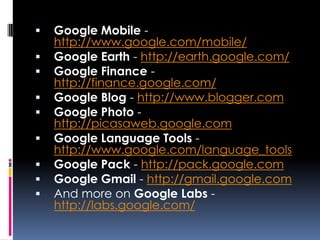    Google Mobile -
    http://www.google.com/mobile/
   Google Earth - http://earth.google.com/
   Google Finance -
    http://finance.google.com/
   Google Blog - http://www.blogger.com
   Google Photo -
    http://picasaweb.google.com
   Google Language Tools -
    http://www.google.com/language_tools
   Google Pack - http://pack.google.com
   Google Gmail - http://gmail.google.com
   And more on Google Labs -
    http://labs.google.com/
 