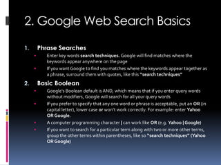 2. Google Web Search Basics

1.       Phrase Searches
          Enter key words search techniques. Google will find matches where the
           keywords appear anywhere on the page
          If you want Google to find you matches where the keywords appear together as
           a phrase, surround them with quotes, like this “search techniques”
2.       Basic Boolean
          Google's Boolean default is AND, which means that if you enter query words
           without modifiers, Google will search for all your query words
          If you prefer to specify that any one word or phrase is acceptable, put an OR (in
           capital letter), lower case or won’t work correctly. For example: enter Yahoo
           OR Google.
          A computer programming character | can work like OR (e.g. Yahoo | Google)
          If you want to search for a particular term along with two or more other terms,
           group the other terms within parentheses, like so “search techniques” (Yahoo
           OR Google)
 