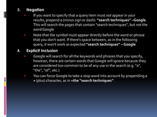 3.     Negation
         If you want to specify that a query item must not appear in your
          results, prepend a (minus sign or dash): “search techniques” –Google.
          This will search the pages that contain “search techniques”, but not the
          word Google
         Note that the symbol must appear directly before the word or phrase
          that you don't want. If there's space between, as in the following
          query, it won't work as expected “search techniques” – Google
4.     Explicit Inclusion
         Google will search for all the keywords and phrases that you specify,
          however, there are certain words that Google will ignore because they
          are considered too common to be of any use in the search (e.g. “a”,
          “the”, “of”, etc.)
         You can force Google to take a stop word into account by prepending a
          + (plus) character, as in +the “search techniques”.
 