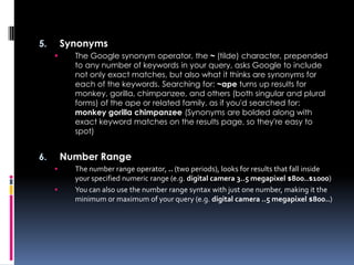 5.       Synonyms
          The Google synonym operator, the ~ (tilde) character, prepended
           to any number of keywords in your query, asks Google to include
           not only exact matches, but also what it thinks are synonyms for
           each of the keywords. Searching for: ~ape turns up results for
           monkey, gorilla, chimpanzee, and others (both singular and plural
           forms) of the ape or related family, as if you'd searched for:
           monkey gorilla chimpanzee (Synonyms are bolded along with
           exact keyword matches on the results page, so they're easy to
           spot)


6.       Number Range
          The number range operator, .. (two periods), looks for results that fall inside
           your specified numeric range (e.g. digital camera 3..5 megapixel $800..$1000)
          You can also use the number range syntax with just one number, making it the
           minimum or maximum of your query (e.g. digital camera ..5 megapixel $800..)
 