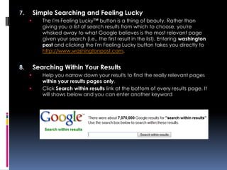7.       Simple Searching and Feeling Lucky
           The I'm Feeling Lucky™ button is a thing of beauty. Rather than
            giving you a list of search results from which to choose, you're
            whisked away to what Google believes is the most relevant page
            given your search (i.e., the first result in the list). Entering washington
            post and clicking the I'm Feeling Lucky button takes you directly to
            http://www.washingtonpost.com.


8.       Searching Within Your Results
           Help you narrow down your results to find the really relevant pages
            within your results pages only.
           Click Search within results link at the bottom of every results page. It
            will shows below and you can enter another keyword
 