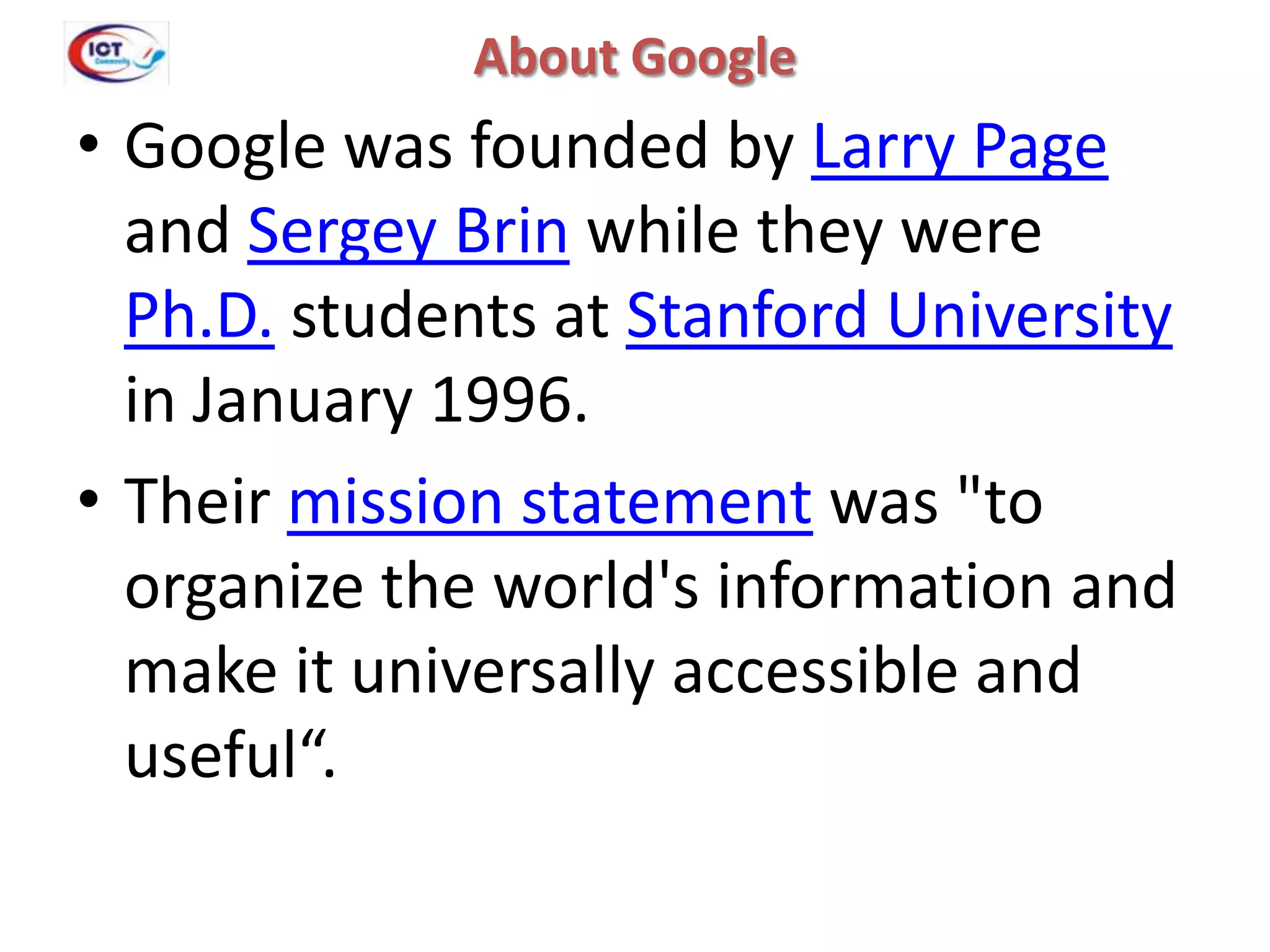 About Google

• Google was founded by Larry Page
and Sergey Brin while they were
Ph.D. students at Stanford University
in January 1996.
• Their mission statement was "to
organize the world's information and
make it universally accessible and
useful“.

 