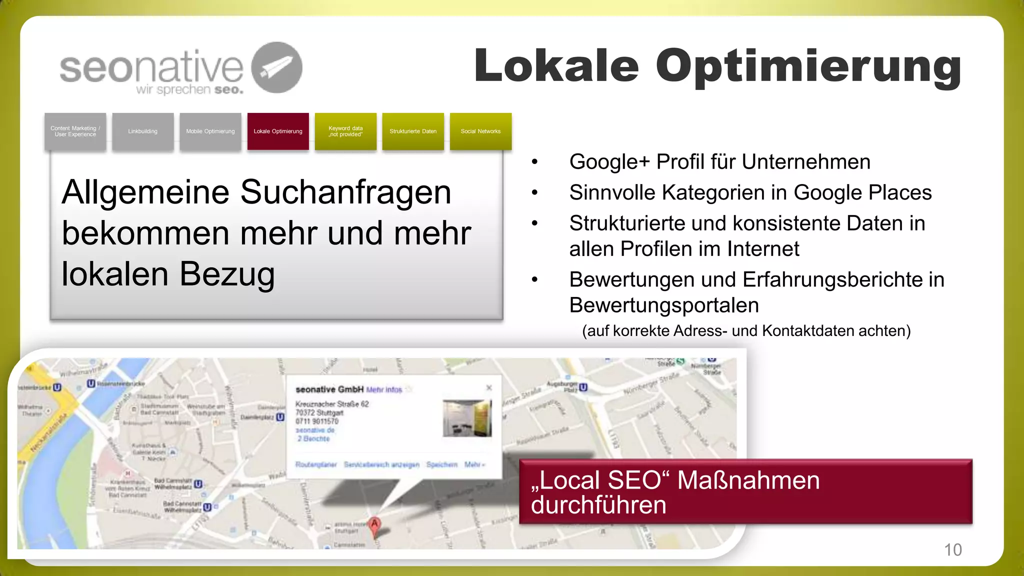 Lokale Optimierung
Content Marketing /
User Experience

Linkbuilding

Mobile Optimierung

Lokale Optimierung

Keyword data
„not provided“

Strukturierte Daten

Social Networks

Allgemeine Suchanfragen
bekommen mehr und mehr
lokalen Bezug

•
•
•
•

Google+ Profil für Unternehmen
Sinnvolle Kategorien in Google Places
Strukturierte und konsistente Daten in
allen Profilen im Internet
Bewertungen und Erfahrungsberichte in
Bewertungsportalen
(auf korrekte Adress- und Kontaktdaten achten)

„Local SEO“ Maßnahmen
durchführen
10

 
