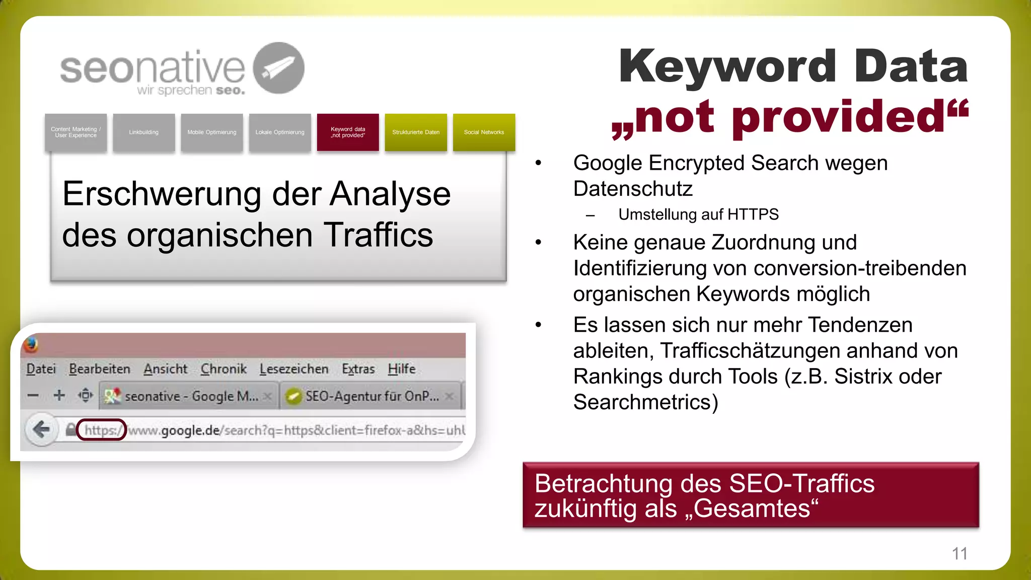 Content Marketing /
User Experience

Linkbuilding

Mobile Optimierung

Lokale Optimierung

Keyword data
„not provided“

Strukturierte Daten

Keyword Data
„not provided“

Social Networks

•

Erschwerung der Analyse
des organischen Traffics

Google Encrypted Search wegen
Datenschutz
–

•

•

Umstellung auf HTTPS

Keine genaue Zuordnung und
Identifizierung von conversion-treibenden
organischen Keywords möglich
Es lassen sich nur mehr Tendenzen
ableiten, Trafficschätzungen anhand von
Rankings durch Tools (z.B. Sistrix oder
Searchmetrics)

Betrachtung des SEO-Traffics
zukünftig als „Gesamtes“
11

 