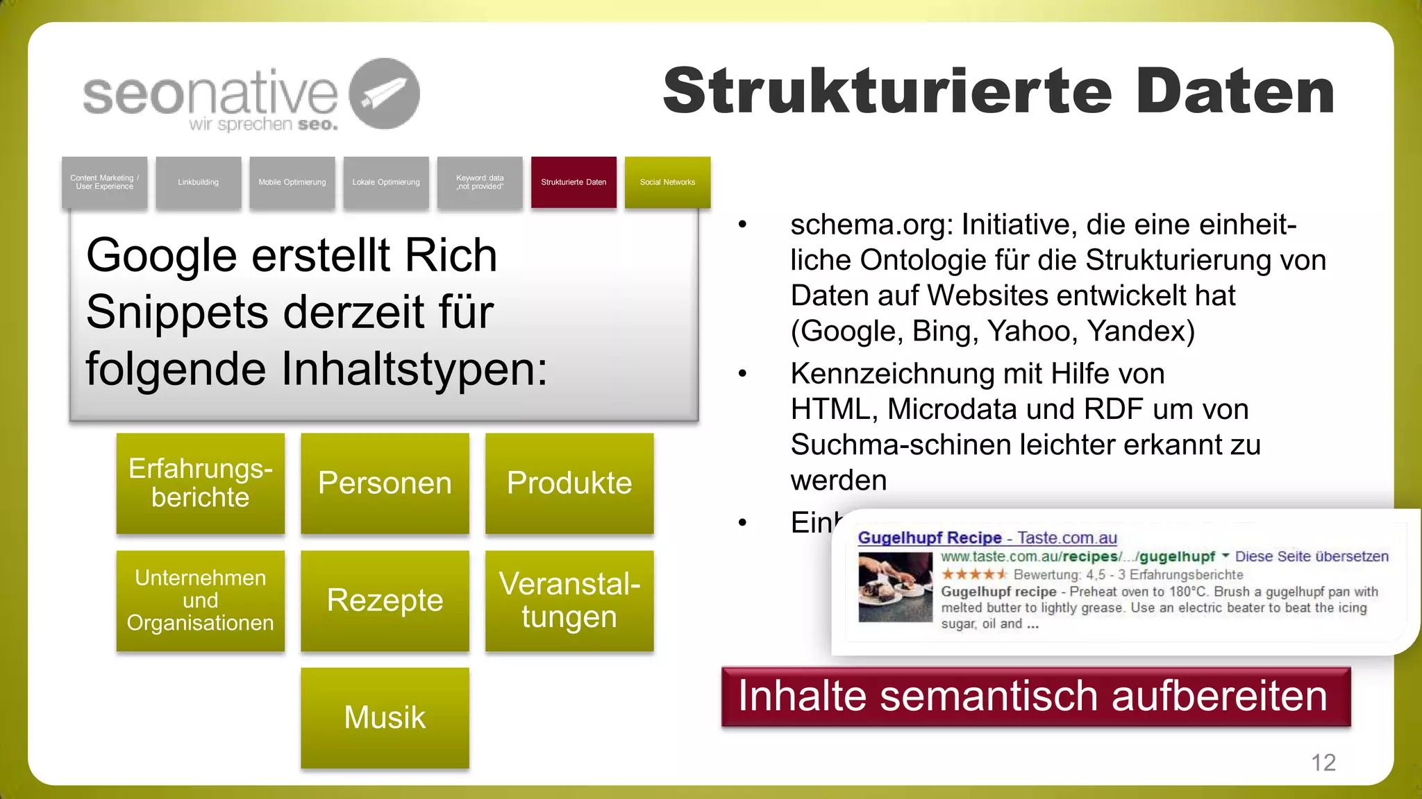 Strukturierte Daten
Content Marketing /
User Experience

Linkbuilding

Mobile Optimierung

Lokale Optimierung

Keyword data
„not provided“

Strukturierte Daten

Social Networks

Google erstellt Rich
Snippets derzeit für
folgende Inhaltstypen:
Erfahrungsberichte

Personen

Unternehmen
und
Organisationen

Rezepte

•

•

Produkte
•

Musik

schema.org: Initiative, die eine einheitliche Ontologie für die Strukturierung von
Daten auf Websites entwickelt hat
(Google, Bing, Yahoo, Yandex)
Kennzeichnung mit Hilfe von
HTML, Microdata und RDF um von
Suchma-schinen leichter erkannt zu
werden
Einheitliche Auszeichnungssprache

Veranstaltungen

Inhalte semantisch aufbereiten
12

 