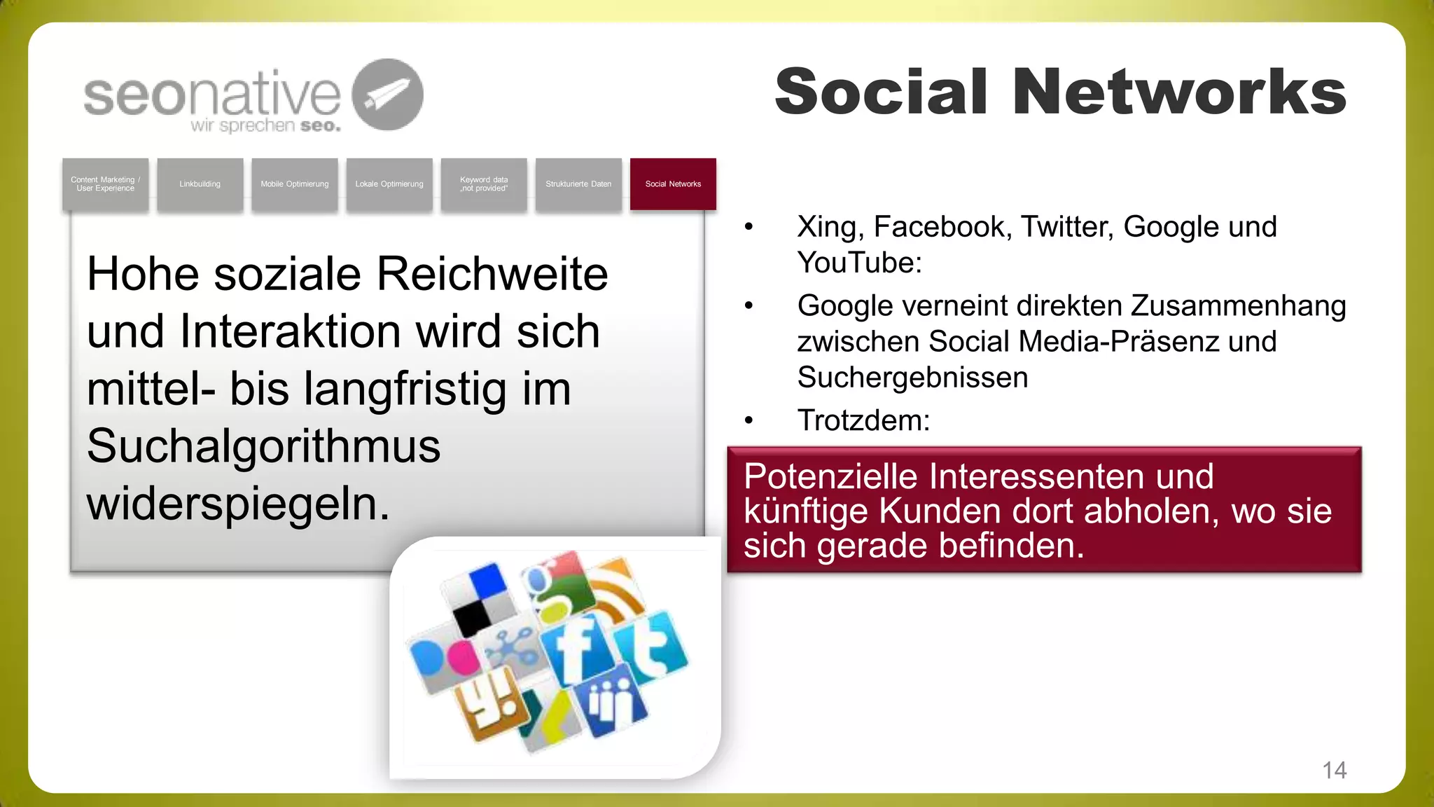 Social Networks
Content Marketing /
User Experience

Linkbuilding

Mobile Optimierung

Lokale Optimierung

Keyword data
„not provided“

Strukturierte Daten

Social Networks

•

Hohe soziale Reichweite
und Interaktion wird sich
mittel- bis langfristig im
Suchalgorithmus
widerspiegeln.

•

•

Xing, Facebook, Twitter, Google und
YouTube:
Google verneint direkten Zusammenhang
zwischen Social Media-Präsenz und
Suchergebnissen
Trotzdem:

Potenzielle Interessenten und
künftige Kunden dort abholen, wo sie
sich gerade befinden.

14

 