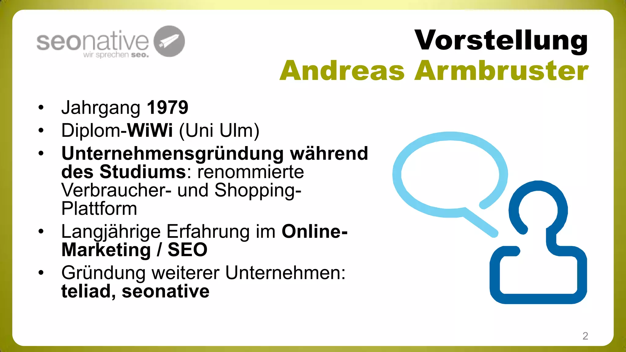 Vorstellung
Andreas Armbruster
• Jahrgang 1979
• Diplom-WiWi (Uni Ulm)
• Unternehmensgründung während
des Studiums: renommierte
Verbraucher- und ShoppingPlattform
• Langjährige Erfahrung im OnlineMarketing / SEO
• Gründung weiterer Unternehmen:
teliad, seonative
2

 