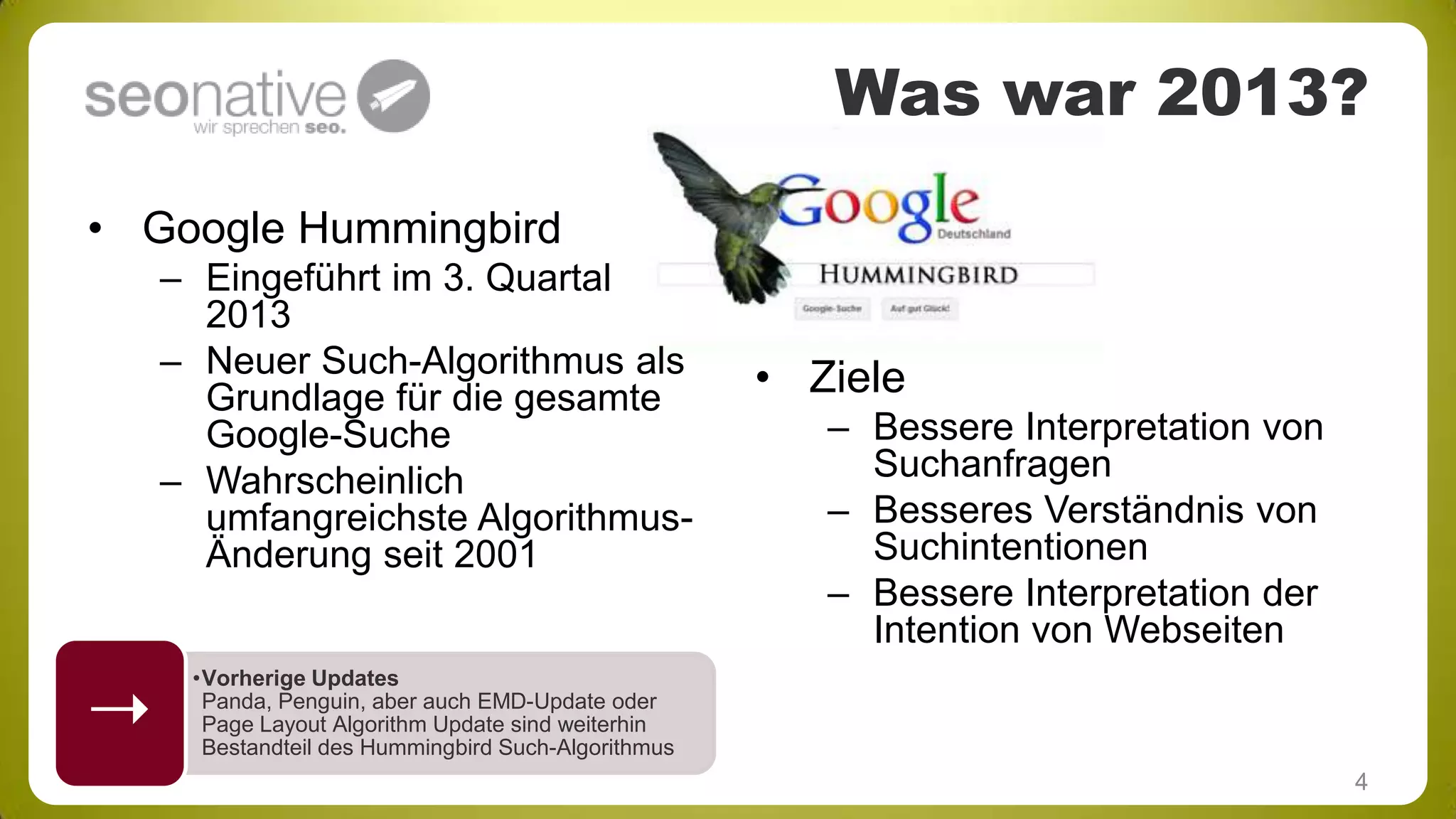 Was war 2013?
• Google Hummingbird
– Eingeführt im 3. Quartal
2013
– Neuer Such-Algorithmus als
Grundlage für die gesamte
Google-Suche
– Wahrscheinlich
umfangreichste AlgorithmusÄnderung seit 2001



• Ziele
– Bessere Interpretation von
Suchanfragen
– Besseres Verständnis von
Suchintentionen
– Bessere Interpretation der
Intention von Webseiten

•Vorherige Updates
Panda, Penguin, aber auch EMD-Update oder
Page Layout Algorithm Update sind weiterhin
Bestandteil des Hummingbird Such-Algorithmus

4

 