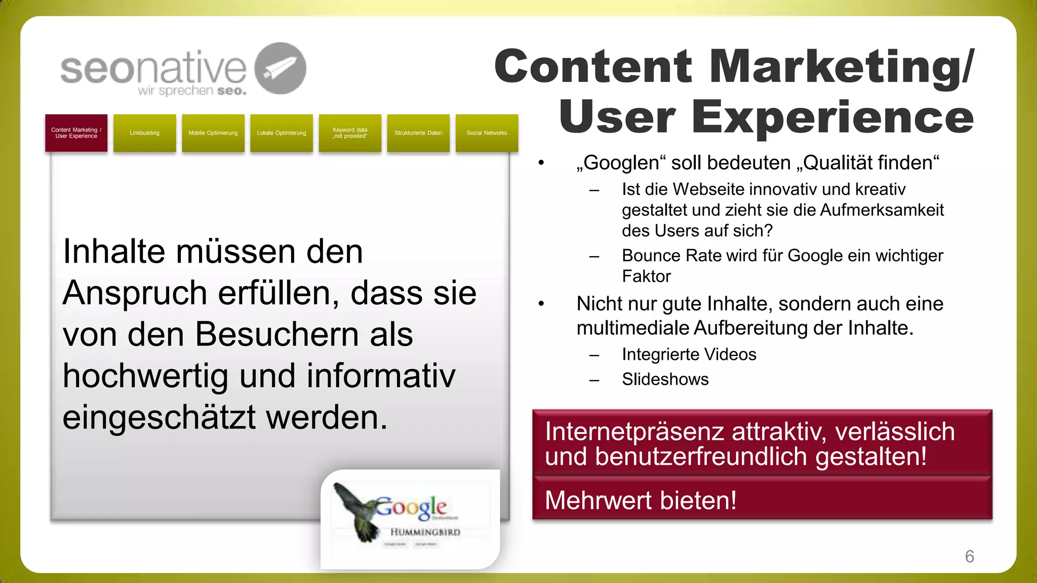 Content Marketing /
User Experience

Linkbuilding

Mobile Optimierung

Lokale Optimierung

Keyword data
„not provided“

Strukturierte Daten

Content Marketing/
User Experience

Social Networks

•

„Googlen“ soll bedeuten „Qualität finden“
–

Inhalte müssen den
Anspruch erfüllen, dass sie
von den Besuchern als
hochwertig und informativ
eingeschätzt werden.

–

•

Ist die Webseite innovativ und kreativ
gestaltet und zieht sie die Aufmerksamkeit
des Users auf sich?
Bounce Rate wird für Google ein wichtiger
Faktor

Nicht nur gute Inhalte, sondern auch eine
multimediale Aufbereitung der Inhalte.
–
–

Integrierte Videos
Slideshows

Internetpräsenz attraktiv, verlässlich
und benutzerfreundlich gestalten!
Mehrwert bieten!
6

 