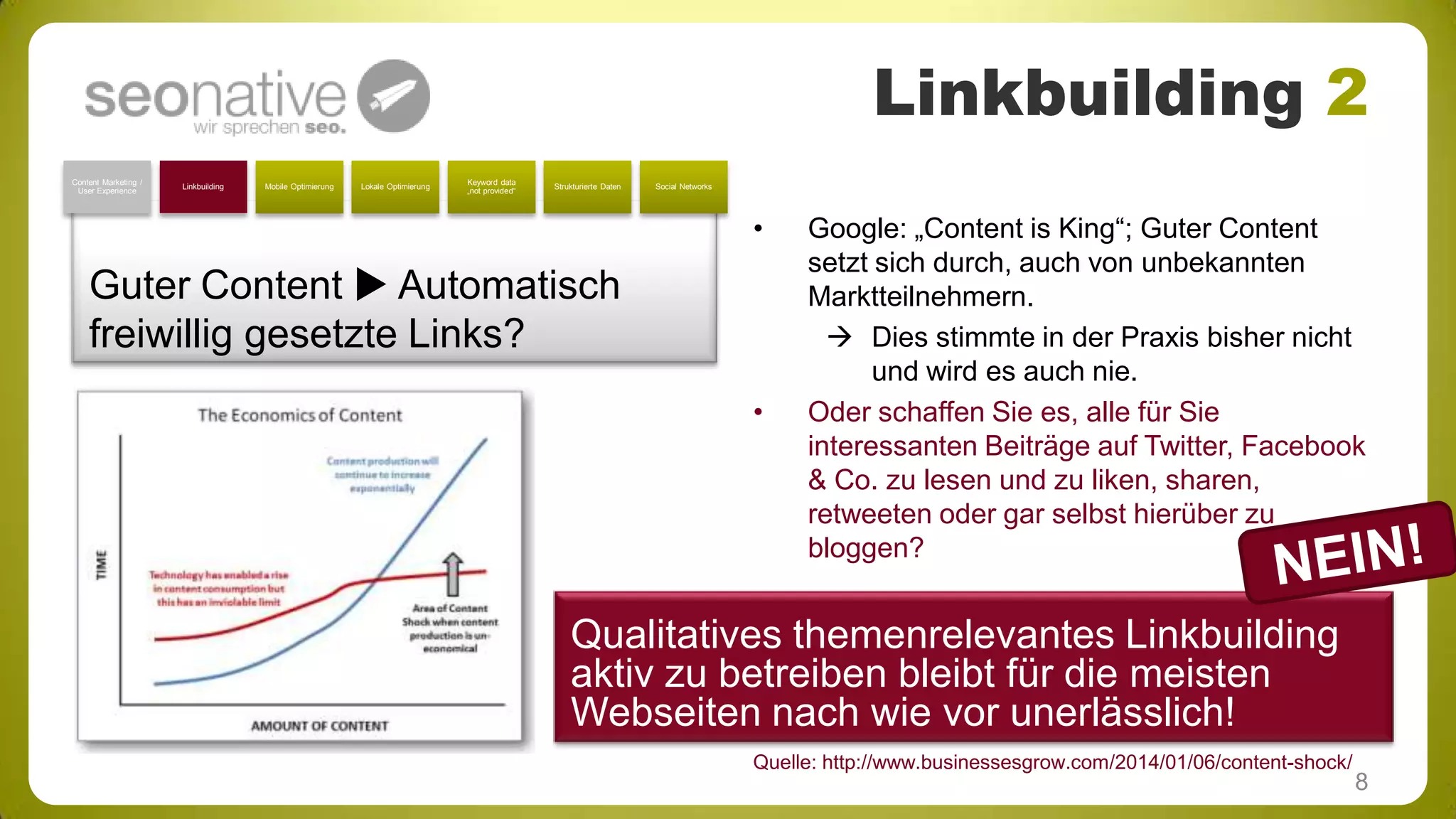 Linkbuilding 2
Content Marketing /
User Experience

Linkbuilding

Mobile Optimierung

Lokale Optimierung

Keyword data
„not provided“

Strukturierte Daten

Social Networks

•

Guter Content  Automatisch
freiwillig gesetzte Links?
•

Google: „Content is King“; Guter Content
setzt sich durch, auch von unbekannten
Marktteilnehmern.
 Dies stimmte in der Praxis bisher nicht
und wird es auch nie.
Oder schaffen Sie es, alle für Sie
interessanten Beiträge auf Twitter, Facebook
& Co. zu lesen und zu liken, sharen,
retweeten oder gar selbst hierüber zu
bloggen?

Qualitatives themenrelevantes Linkbuilding
aktiv zu betreiben bleibt für die meisten
Webseiten nach wie vor unerlässlich!
Quelle: http://www.businessesgrow.com/2014/01/06/content-shock/

8

 