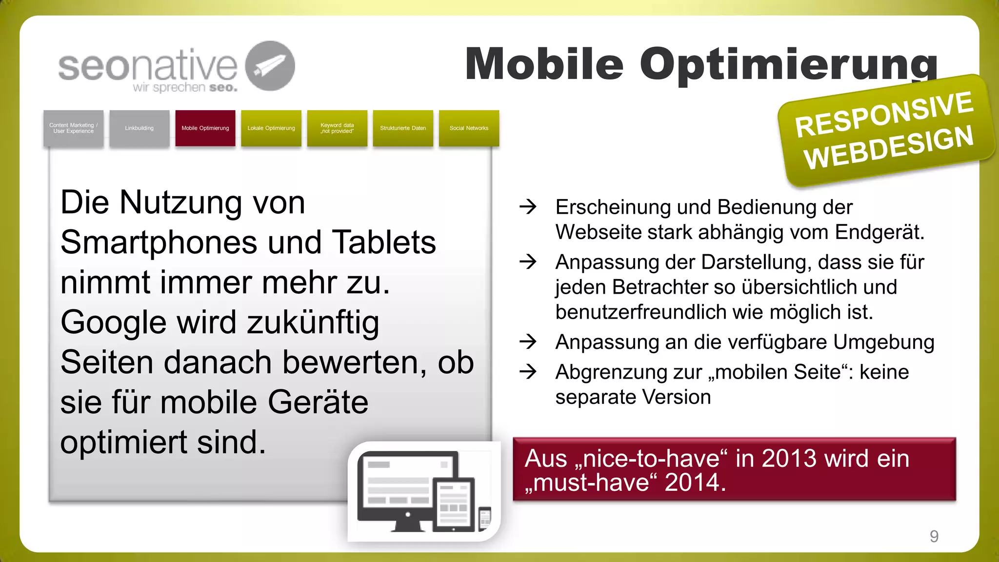 Mobile Optimierung
Content Marketing /
User Experience

Linkbuilding

Mobile Optimierung

Lokale Optimierung

Keyword data
„not provided“

Strukturierte Daten

Social Networks

Die Nutzung von
Smartphones und Tablets
nimmt immer mehr zu.
Google wird zukünftig
Seiten danach bewerten, ob
sie für mobile Geräte
optimiert sind.

 Erscheinung und Bedienung der
Webseite stark abhängig vom Endgerät.
 Anpassung der Darstellung, dass sie für
jeden Betrachter so übersichtlich und
benutzerfreundlich wie möglich ist.
 Anpassung an die verfügbare Umgebung
 Abgrenzung zur „mobilen Seite“: keine
separate Version

Aus „nice-to-have“ in 2013 wird ein
„must-have“ 2014.
9

 