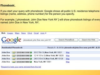 Phonebook:   If you start your query with phonebook: Google shows all public U.S. residence telephone listings (name, address, phone number) for the person you specify.  For example, [ phonebook: John Doe New York NY ] will show phonebook listings of everyone named John Doe in New York, NY. 