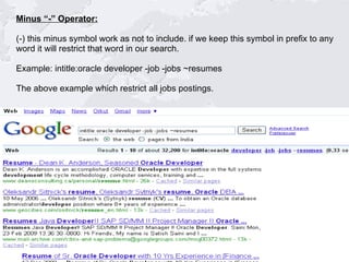 Minus “-” Operator: (-) this minus symbol work as not to include. if we keep this symbol in prefix to any  word it will restrict that word in our search. Example: intitle:oracle developer -job -jobs ~resumes The above example which restrict all jobs postings.  