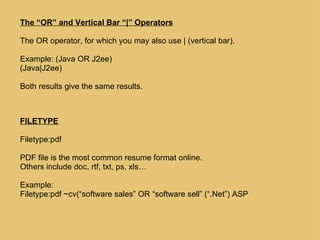 The “OR” and Vertical Bar “|” Operators The OR operator, for which you may also use | (vertical bar). Example: (Java OR J2ee) (Java|J2ee)  Both results give the same results. FILETYPE Filetype:pdf PDF file is the most common resume format online.  Others include doc, rtf, txt, ps, xls… Example: Filetype:pdf ~cv(“software sales” OR “software sell” (“.Net”) ASP 