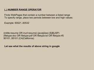 (..) NUMBER RANGE OPERATOR Finds WebPages that contain a number between a listed range To specify range, place two periods between low and high values:  Example: 60521..60532 (intitle:resume OR inurl:resume) (java|j2ee) (EjB|JSP) (filetype:doc OR filetype:pdf OR filetype:txt OR filetype:rtf)  90101..95101 (CA|California) Let see what the results of above string in google 