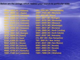Below are the strings which restrict your search to particular state . 35004..36925 (AL | Alabama) 99501..99950 (AK | Alaska) 71601..72959 (AR | Arkansas) 85001..86556 (AZ | Arizona) 90001..96162 (CA | California) 80001..81658 (CO | Colorado) 6001..6928 (CT | Connecticut) 19701..19980 (DE | Delaware) 32004..34997 (FL | Florida) 30002..39901 (GA | Georgia) 96701..96898 (HI | Hawaii) 50001..52809 (IA | Iowa) 83201..83888 (ID | Idaho) 60001..62999 (IL | Illinois) 46001..47997 (IN | Indiana) 66002..67954 (KS | Kansas) 40003..42788 (KY | Kentucky) 70001..71497 (LA | Louisiana) 1001..5544 (MA | Massachusetts) 20601..21930 (MD | Maryland) 3901..4992 (ME | Maine) 48001..49971 (MI | Michigan) 55001..56763 (MN | Minnesota) 63001..65899 (MO | Missouri) 38601..39776 (MS | Mississippi) 59001..59937 (MT | Montana) 27006..28909 (NC | North Carolina) 58001..58856 (ND | North Dakota) 68001..69367 (NE | Nebraska) 210..3897 (NH | New Hampshire)  7001..8989 (NJ | New Jersey) 87001..88441 (NM | New Mexico) 88901..89883 (NV | Nevada) 88901..89883 (NV | Nevada)  43001..45999 (OH | Ohio) 73001..74966 (OK | Oklahoma) 