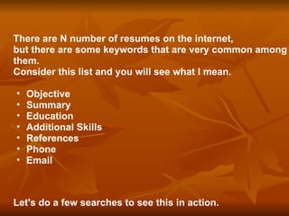 There are N number of resumes on the internet,  but there are some keywords that are very common among them.  Consider this list and you will see what I mean. Objective Summary Education Additional Skills References Phone  Email Let's do a few searches to see this in action. 