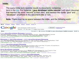 intitle:   The query intitle: term  restricts results to documents containing  term  in the  title . For instance, [  java developer intitle:resume  ] will return documents  that mention the word “resume” in their titles, and mention the words “java” and  “ developer” anywhere in the document (title or not). Note:  There must be no space between the intitle: and the following word. 