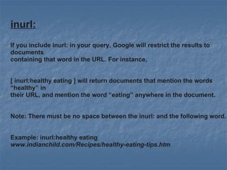 inurl:   If you include inurl: in your query, Google will restrict the results to documents  containing that word in the URL. For instance,  [ inurl:healthy eating ] will return documents that mention the words “healthy” in their URL, and mention the word “eating” anywhere in the document. Note: There must be no space between the inurl: and the following word. Example: inurl:healthy eating www.indianchild.com/Recipes/healthy-eating-tips.htm   