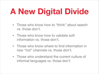 A New Digital Divide
• Those who know how to “think” about search
vs. those don’t.

• Those who know how to validate soft
information vs. those don’t.

• Those who know where to ﬁnd information in
new “hot” channels vs. those don’t.

• Those who understand the current culture of
informal languages vs. those don’t
 