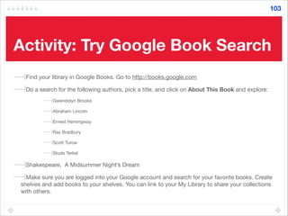 Activity: Try Google Book Search
Find your library in Google Books. Go to http://books.google.com

Do a search for the following authors, pick a title, and click on About This Book and explore: 

Gwendolyn Brooks

Abraham Lincoln

Ernest Hemingway

Ray Bradbury

Scott Turow

Studs Terkel

Shakespeare, A Midsummer Night’s Dream

Make sure you are logged into your Google account and search for your favorite books. Create
shelves and add books to your shelves. You can link to your My Library to share your collections
with others.
103
 