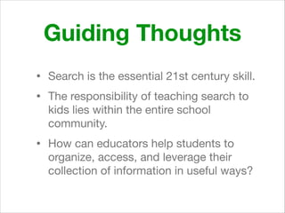 Guiding Thoughts
• Search is the essential 21st century skill.

• The responsibility of teaching search to
kids lies within the entire school
community. 

• How can educators help students to
organize, access, and leverage their
collection of information in useful ways?
 