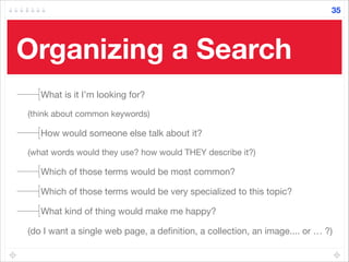 Organizing a Search
What is it I’m looking for? 

(think about common keywords) 

How would someone else talk about it? 

(what words would they use? how would THEY describe it?) 

Which of those terms would be most common? 

Which of those terms would be very specialized to this topic?

What kind of thing would make me happy? 

(do I want a single web page, a deﬁnition, a collection, an image.... or … ?)
35
 