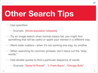 Other Search Tips	
Use speciﬁers 

Example: [Illinois population wikipedia]

Try an image search when normal means fail, you might ﬁnd
something that will be useful or spark your interest in a diﬀerent way. 

Word order matters—when it’s not working one way, try another. 

When searching for common phrases, don’t leave out the “stop
words.” 

Use double quotes to ﬁnd a particular sequence of words 

Example: “Daniel M Russell” , “L Frank Baum”, “Chicago Bulls”
37
 