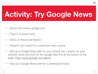 Activity: Try Google News
Go to http://news.google.com
Type in a search term.
Click on Advanced Search.
Restrict your search to a particular news source.
Set up a Google News alert for your school. Do a search for your
school’s name and look for the Google Alert link at the bottom of the
page. (http://www.google.com/alerts)
Set up a Google News alert for a professional topic.
71
 