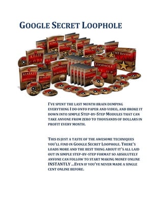 GOOGLE SECRET LOOPHOLE




      I'VE SPENT THE LAST MONTH BRAIN DUMPING
      EVERYTHING I DO ONTO PAPER AND VIDEO, AND BROKE IT
      DOWN INTO SIMPLE STEP-BY-STEP MODULES THAT CAN
      TAKE ANYONE FROM ZERO TO THOUSANDS OF DOLLARS IN
      PROFIT EVERY MONTH.



      THIS IS JUST A TASTE OF THE AWESOME TECHNIQUES
      YOU'LL FIND IN GOOGLE SECRET LOOPHOLE. THERE'S
      LOADS MORE AND THE BEST THING ABOUT IT'S ALL LAID
      OUT IN SIMPLE STEP-BY- STEP FORMAT SO ABSOLUTELY
      ANYONE CAN FOLLOW TO START MAKING MONEY ONLINE
      INSTANTLY ...EVEN IF YOU'VE NEVER MADE A SINGLE
      CENT ONLINE BEFORE.
 