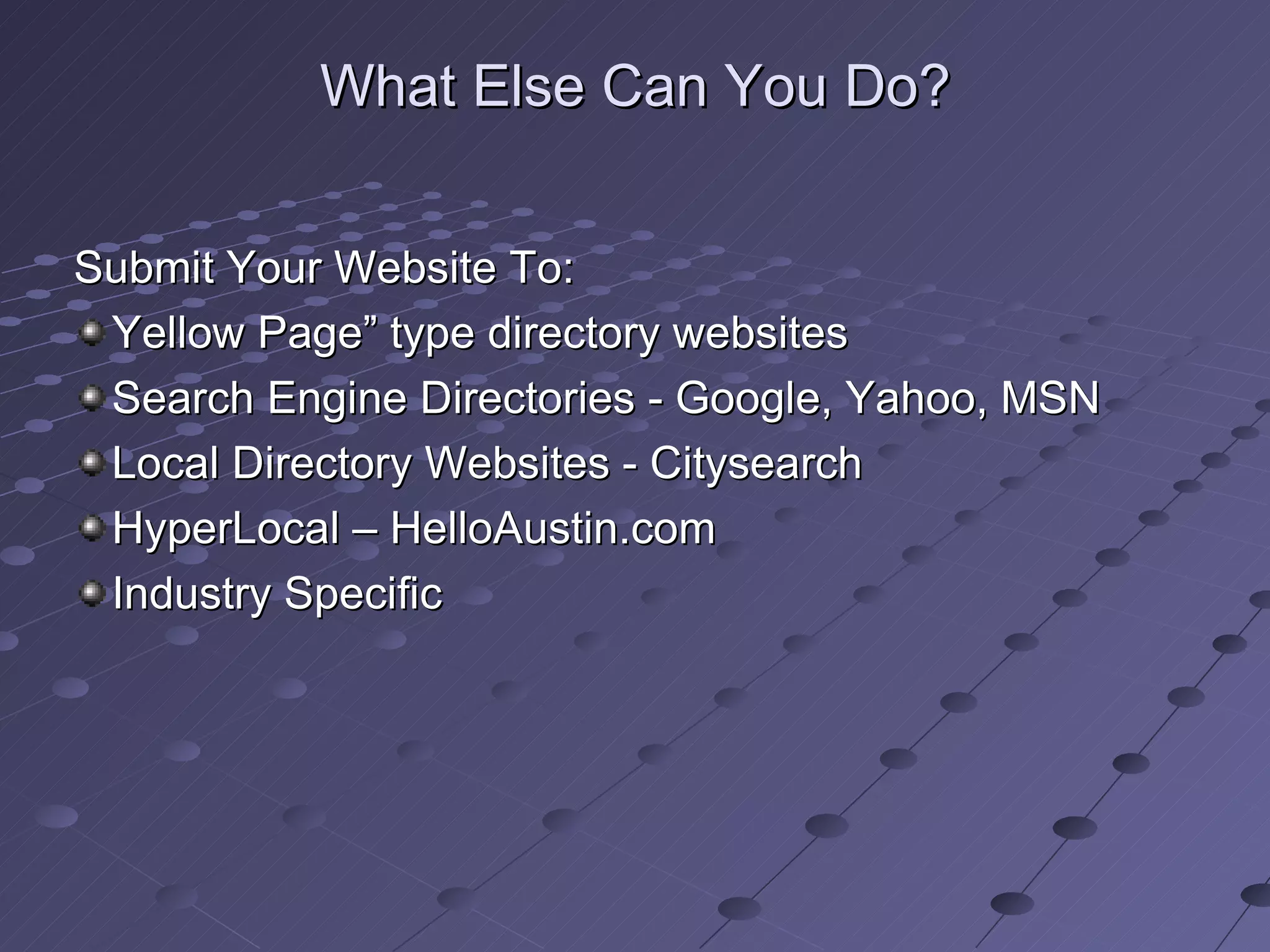 What Else Can You Do?


Submit Your Website To:
 Yellow Page” type directory websites
 Search Engine Directories - Google, Yahoo, MSN
 Local Directory Websites - Citysearch
 HyperLocal – HelloAustin.com
 Industry Specific
 