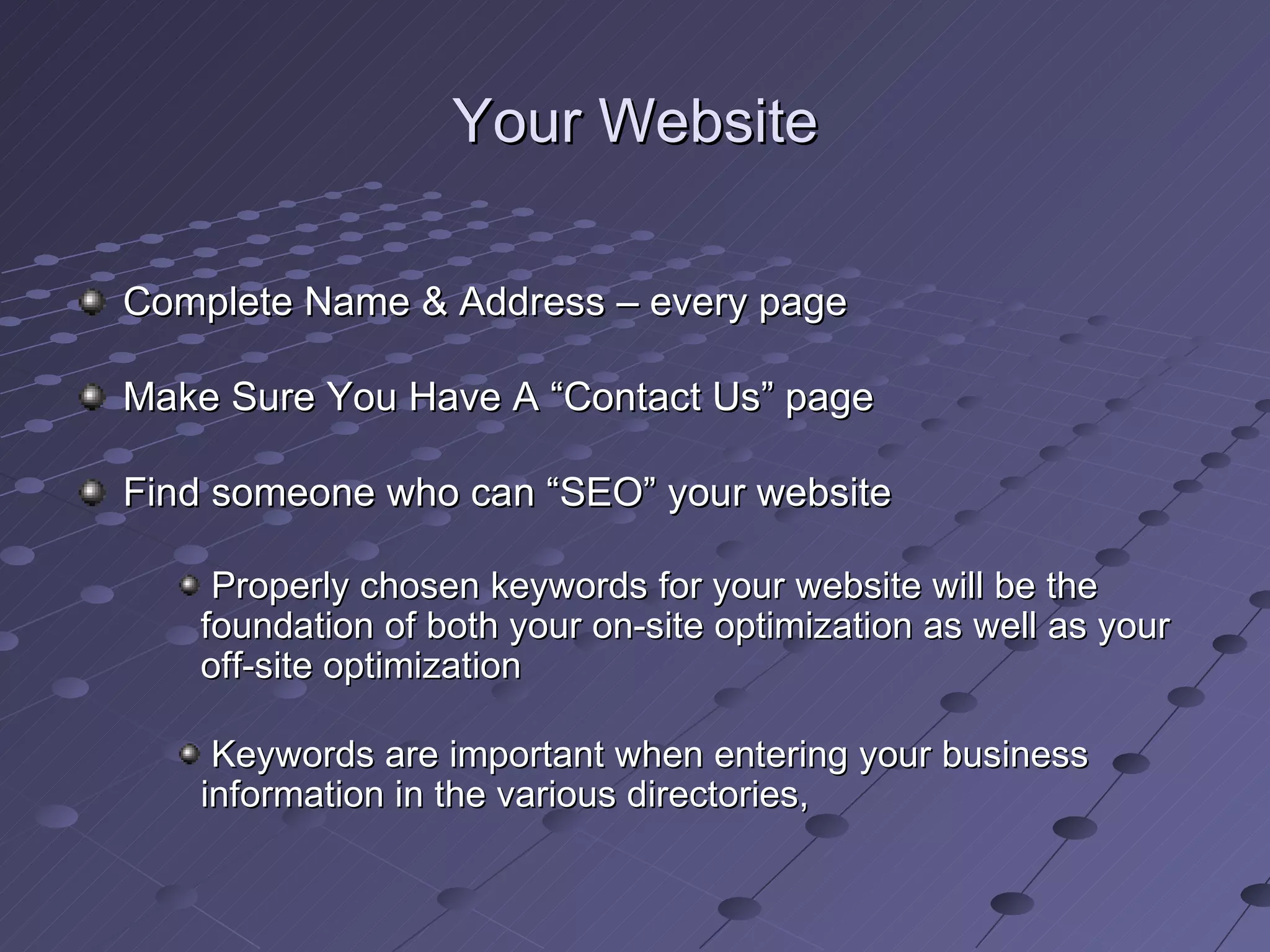Your Website

Complete Name & Address – every page

Make Sure You Have A “Contact Us” page

Find someone who can “SEO” your website

    Properly chosen keywords for your website will be the
   foundation of both your on-site optimization as well as your
   off-site optimization

    Keywords are important when entering your business
   information in the various directories,
 