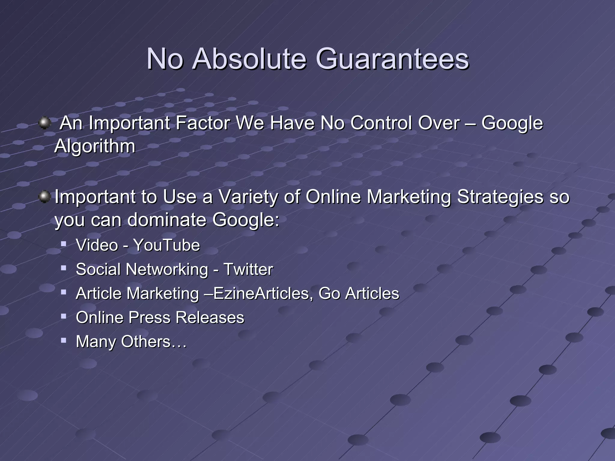 No Absolute Guarantees

An Important Factor We Have No Control Over – Google
Algorithm

Important to Use a Variety of Online Marketing Strategies so
you can dominate Google:
   Video - YouTube
   Social Networking - Twitter
   Article Marketing –EzineArticles, Go Articles
   Online Press Releases
   Many Others…
 