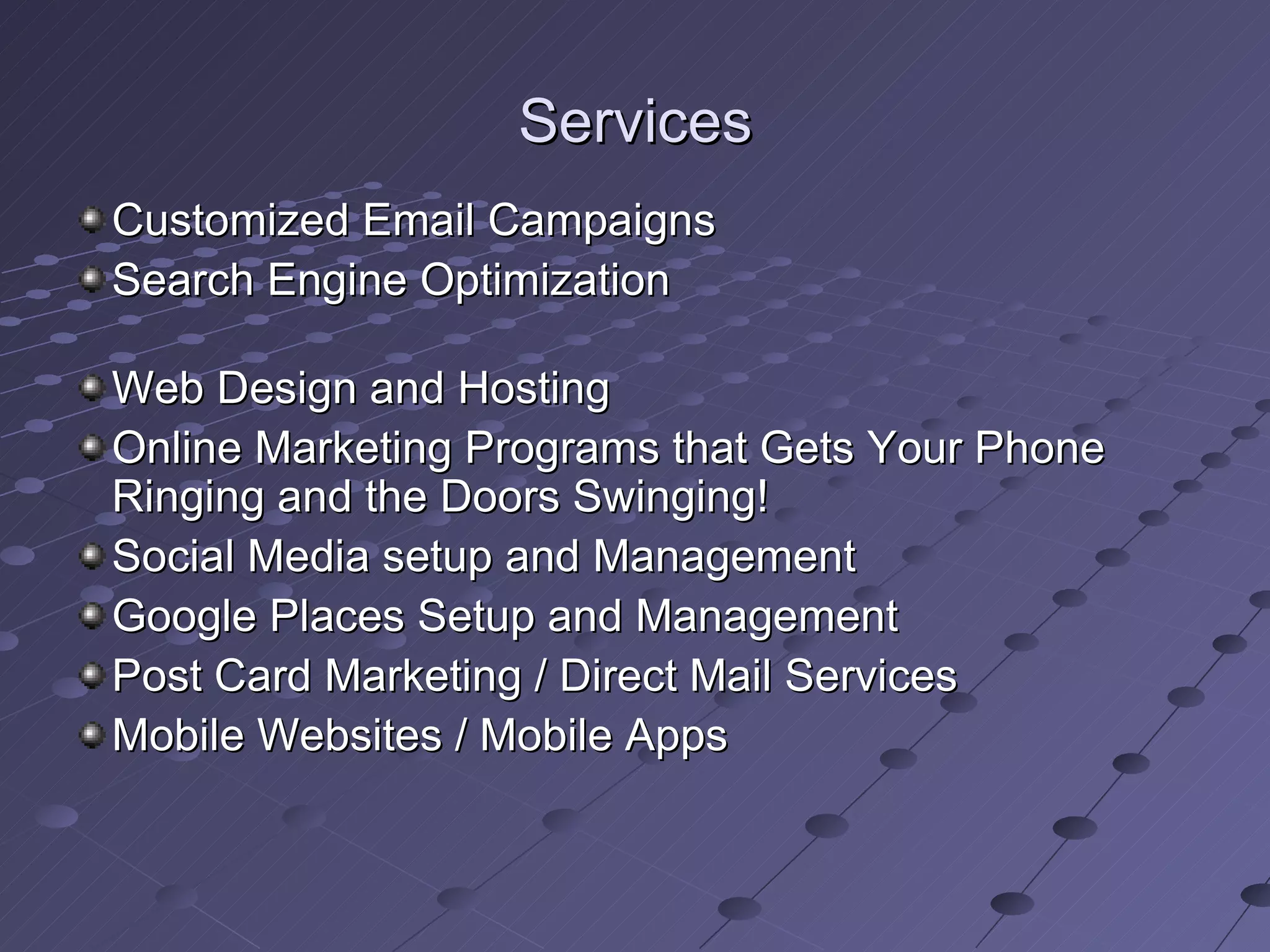 Services
Customized Email Campaigns
Search Engine Optimization

Web Design and Hosting
Online Marketing Programs that Gets Your Phone
Ringing and the Doors Swinging!
Social Media setup and Management
Google Places Setup and Management
Post Card Marketing / Direct Mail Services
Mobile Websites / Mobile Apps
 
