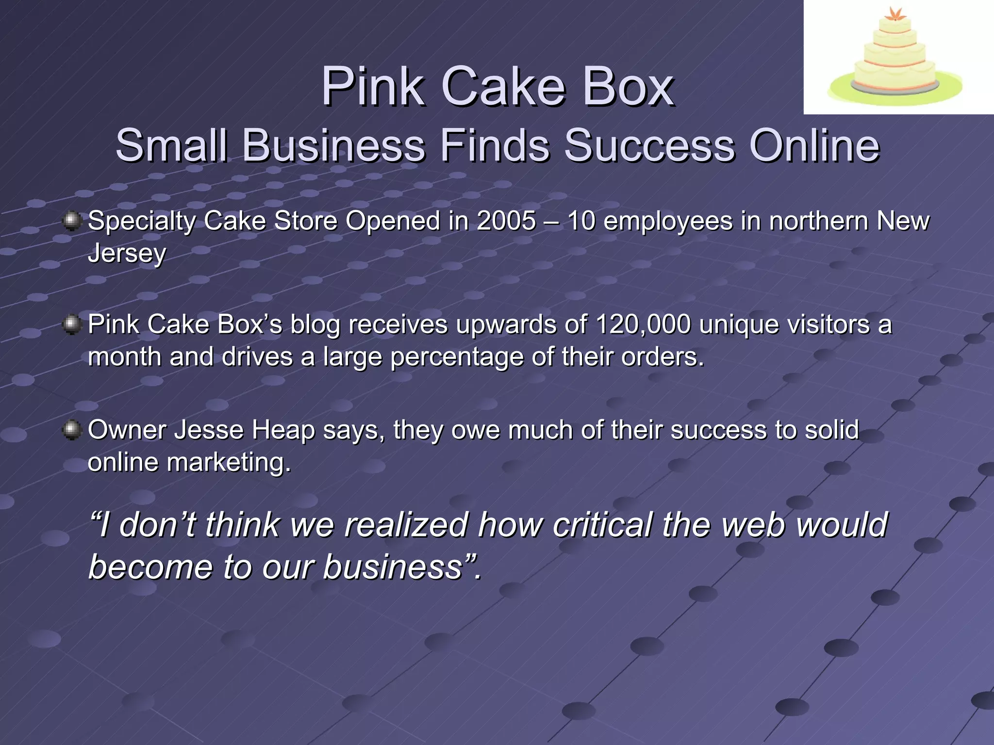 Pink Cake Box
  Small Business Finds Success Online
Specialty Cake Store Opened in 2005 – 10 employees in northern New
Jersey

Pink Cake Box’s blog receives upwards of 120,000 unique visitors a
month and drives a large percentage of their orders.

Owner Jesse Heap says, they owe much of their success to solid
online marketing.

“I don’t think we realized how critical the web would
become to our business”.
 