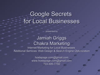 Google Secrets
       for Local Businesses
                         presented by


                Jamiah Griggs
               Chakra Marketing
            Internet Marketing for Local Businesses
Additional Services: Web Design & Search Engine Optimization

                hostspage.com@gmail.com
              www.hostspage.com@gmail.com
                      703-495-7750
 