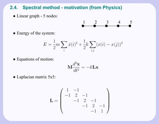 2.4.   Spectral method - motivation (from Physics)
 • Linear graph - 5 nodes:
                                           1           2    3     4     5
                                           x           x    x     x     x


 • Energy of the system:
                   1                        1
                 E= m                x(i)2 + k
                                     ˙                 (x(i) − x(j))2
                   2             i
                                            2    i,j


 • Equations of motion:
                                      d2x
                                     M 2 = −kLx
                                      dt
 • Laplacian matrix 5x5:

                         1 −1
                                      
                        −1 2 −1       
                     L=    −1 2 −1
                                      
                                       
                              −1 2 −1 
                                  −1 1
 