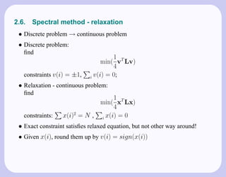 2.6.   Spectral method - relaxation
 • Discrete problem → continuous problem
 • Discrete problem:
   ﬁnd
                                      1
                                  min( vT Lv)
                                      4
   constraints v(i) = ±1,    i v(i) = 0;

 • Relaxation - continuous problem:
   ﬁnd
                                   1
                              min( xT Lx)
                                   4
   constraints:   x(i)2 = N , i x(i) = 0
 • Exact constraint satisﬁes relaxed equation, but not other way around!
 • Given x(i), round them up by v(i) = sign(x(i))
 