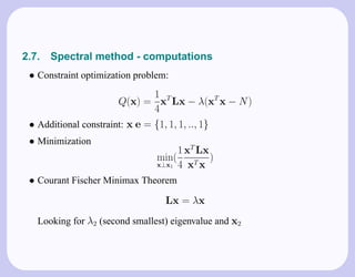 2.7.   Spectral method - computations
 • Constraint optimization problem:
                                1
                       Q(x) = xT Lx − λ(xT x − N )
                                4
 • Additional constraint: x e = {1, 1, 1, .., 1}
 • Minimization
                                     1 xT Lx
                                min(         )
                                x⊥x1 4 xT x

 • Courant Fischer Minimax Theorem
                                  Lx = λx
   Looking for λ2 (second smallest) eigenvalue and x2
 