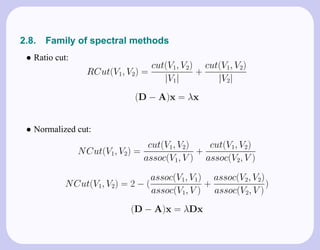 2.8.   Family of spectral methods
 • Ratio cut:
                                    cut(V1, V2) cut(V1, V2)
                  RCut(V1, V2) =               +
                                       |V1|        |V2|
                             (D − A)x = λx


 • Normalized cut:
                                   cut(V1, V2)   cut(V1, V2)
                N Cut(V1, V2) =                +
                                  assoc(V1, V ) assoc(V2, V )

                                    assoc(V1, V1) assoc(V2, V2)
            N Cut(V1, V2) = 2 − (                +              )
                                    assoc(V1, V ) assoc(V2, V )
                            (D − A)x = λDx
 