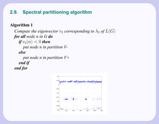 2.9.   Spectral partitioning algorithm

Algorithm 1
  Compute the eigenvector v2 corresponding to λ2 of L(G)
  for all node n in G do
    if v2 (n) < 0 then
       put node n in partition V-
    else
       put node n in partition V+
    end if
  end for
 