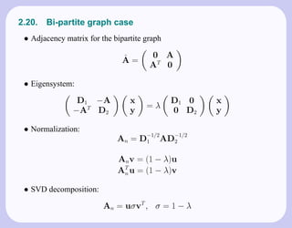 2.20.   Bi-partite graph case
 • Adjacency matrix for the bipartite graph

                               ˆ       0 A
                               A=
                                       AT 0

 • Eigensystem:
                D1 −A            x            D1 0    x
                                      =λ
               −AT D2            y            0 D2    y

 • Normalization:
                                      −1/2     −1/2
                             An = D1         AD2

                             Anv = (1 − λ)u
                             AT u = (1 − λ)v
                              n


 • SVD decomposition:
                         An = uσvT , σ = 1 − λ
 