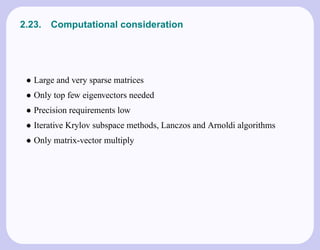 2.23.   Computational consideration




 • Large and very sparse matrices
 • Only top few eigenvectors needed
 • Precision requirements low
 • Iterative Krylov subspace methods, Lanczos and Arnoldi algorithms
 • Only matrix-vector multiply
 