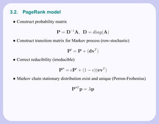 3.2.   PageRank model
 • Construct probability matrix

                          P = D−1A, D = diag(A)
 • Construct transition matrix for Markov process (row-stochastic)

                                  P = P + (dvT )
 • Correct reducibility (irreducible)

                           P = cP + (1 − c)(evT )
 • Markov chain stationary distribution exist and unique (Perron-Frobenius)

                                    P T p = λp
 