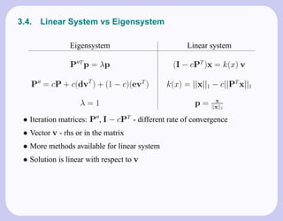 3.4.   Linear System vs Eigensystem

                Eigensystem                          Linear system

                P T p = λp                      (I − cPT )x = k(x) v

   P = cP + c(dvT ) + (1 − c)(evT )           k(x) = ||x||1 − c||PT x||1
                                                              x
                   λ=1                                 p=   ||x||1

 • Iteration matrices: P , I − cPT - different rate of convergence
 • Vector v - rhs or in the matrix
 • More methods available for linear system
 • Solution is linear with respect to v
 