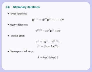 3.6.   Stationary iterations

 • Power iterations:
                                       T
                        p(k+1) = cP p(k) + (1 − c)v
 • Jacoby Iterations:

                             p(k+1) = cPT p(k) + kv
 • Iteration error:

                             e(k) = ||x(k) − x(k−1)||1
                              r(k) = ||b − Ax(k)||1
 • Convergence in k steps:

                               k ∼ log(e)/log(c)
 