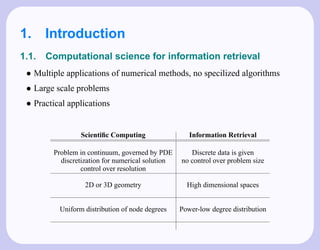 1. Introduction
1.1.   Computational science for information retrieval
 • Multiple applications of numerical methods, no specilized algorithms
 • Large scale problems
 • Practical applications


                 Scientiﬁc Computing                 Information Retrieval

        Problem in continuum, governed by PDE        Discrete data is given
          discretization for numerical solution   no control over problem size
                 control over resolution

                  2D or 3D geometry                 High dimensional spaces


          Uniform distribution of node degrees    Power-low degree distribution
 