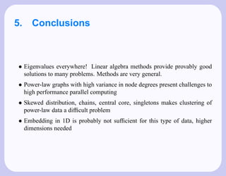 5. Conclusions



• Eigenvalues everywhere! Linear algebra methods provide provably good
  solutions to many problems. Methods are very general.
• Power-law graphs with high variance in node degrees present challenges to
  high performance parallel computing
• Skewed distribution, chains, central core, singletons makes clustering of
  power-law data a difﬁcult problem
• Embedding in 1D is probably not sufﬁcient for this type of data, higher
  dimensions needed
 