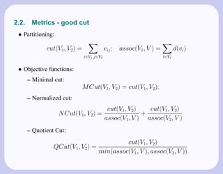 2.2.    Metrics - good cut
 • Partitioning:

              cut(V1, V2) =                eij ;   assoc(V1, V ) =          d(vi)
                              i∈V1 ,j∈V2                             i∈V1


 • Objective functions:
       – Minimal cut:
                              M Cut(V1, V2) = cut(V1, V2);
       – Normalized cut:
                                            cut(V1, V2)   cut(V1, V2)
                   N Cut(V1, V2) =                      +
                                           assoc(V1, V ) assoc(V2, V )
       – Quotient Cut:
                                              cut(V1, V2)
                 QCut(V1, V2) =
                                     min(assoc(V1, V ), assoc(V2, V ))
 
