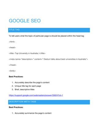 GOOGLE SEO
TITLE TAG
To tell users what the topic of particular page is should be placed within the head tag
<html>
<head>
<title> Top University in Australia /</title>
<meta name=”description=” content=” Destuni talks about best universities in Australia”>
</head>
<body>
Best Practices:
1. Accurately describe the page's content
2. Unique title tag for each page
3. Brief, descriptive titles
https://support.google.com/webmasters/answer/35624?rd=1
DESCRIPTION META TAGS
Best Practices:
1. Accurately summarize the page’s content
 
